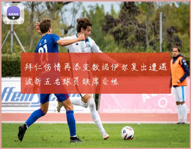 拜仁伤情再添变数诺伊尔复出遭遇波折五名球员缺席合练