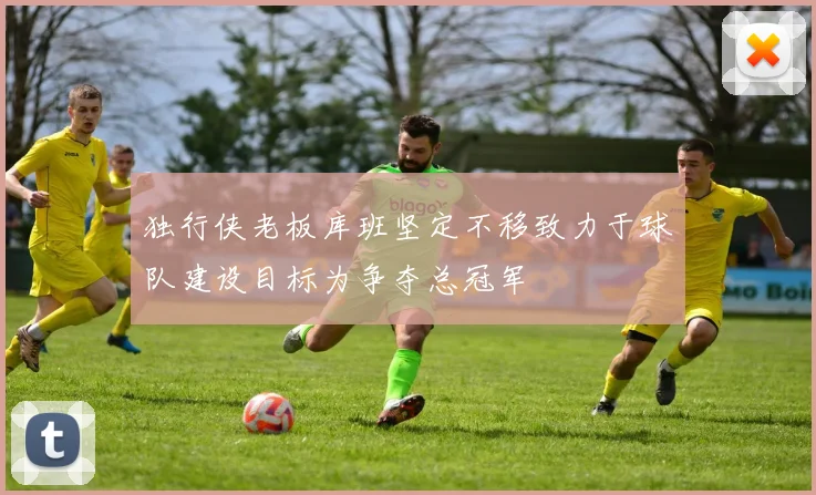 独行侠老板库班坚定不移致力于球队建设目标为争夺总冠军