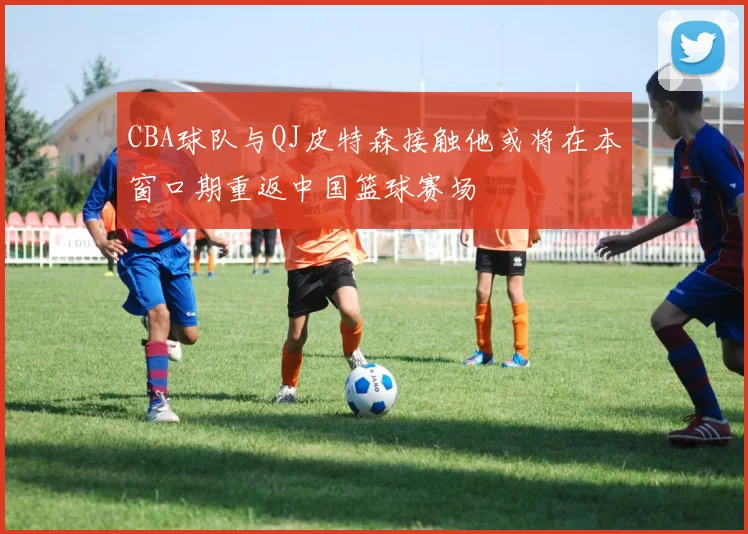 CBA球队与QJ皮特森接触他或将在本窗口期重返中国篮球赛场