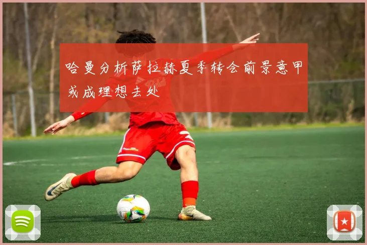 哈曼分析萨拉赫夏季转会前景意甲或成理想去处