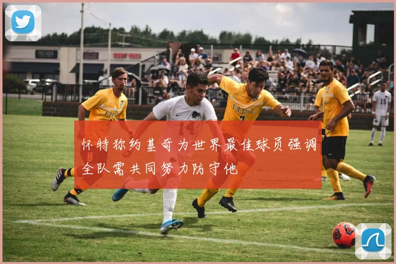 怀特称约基奇为世界最佳球员强调全队需共同努力防守他