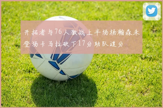 开拓者与76人激战上半场杨瀚森未登场卡马拉砍下17分助队追分