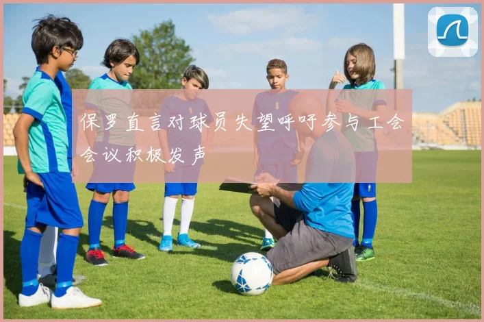 保罗直言对球员失望呼吁参与工会会议积极发声